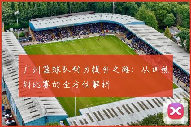 广州篮球队耐力提升之路：从训练到比赛的全方位解析