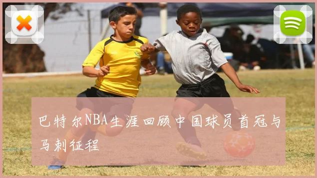 巴特尔NBA生涯回顾中国球员首冠与马刺征程